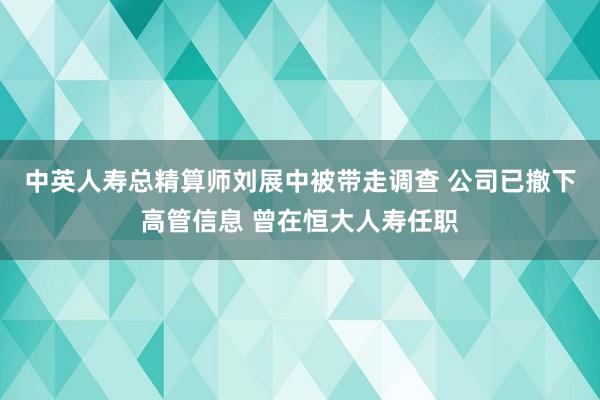 中英人寿总精算师刘展中被带走调查 公司已撤下高管信息 曾在恒大人寿任职